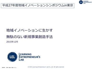 © 2015 Learning Entrepreneur's Lab Co.,Ltd. All rights reserved.無断複写 ・ 複製・転載はご遠慮ください。
地域イノベーションに生かす
無駄のない新規事業創造手法
2015年12月
平成27年度地域イノベーションシンポジウムin東京
 