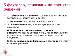 5 факторов, влияющих на принятие
решений
• 1. Убеждения и принципы. Схемы восприятия мира,
заложенные воспитанием и средой.
• 2. Ценности. Что для вас наиболее важно.
• 3. Жизненный опыт, ассоциирующийся с этой
ситуацией.
• 4. Вопросы, которые вы неосознанно
задаете. Ожидание возможностей, положительных или
отрицательных. Разные вопросы, разные ответы и
ожидания…
• 5. Эмоциональное и физическое состояние в момент
принятия решений.
 