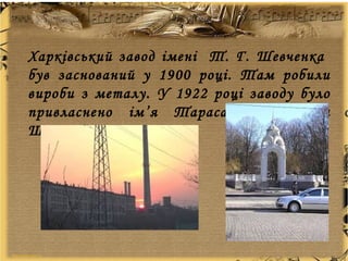 Харківський завод імені Т. Г. Шевченка
був заснований у 1900 році. Там робили
вироби з металу. У 1922 році заводу було
привласнено ім’я Тараса Григоровича
Шевченка.
 