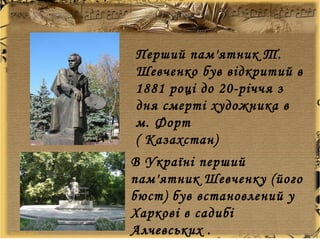 Перший пам'ятник Т.
Шевченко був відкритий в
1881 році до 20-річчя з
дня смерті художника в
м. Форт
( Казахстан)
В Україні перший
пам'ятник Шевченку (його
бюст) був встановлений у
Харкові в садибі
Алчевських .
 