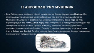 Η ΑΚΡΟΠΟΛΗ ΤΩΝ ΜΥΚΗΝΩΝ
• Στην Πελοπόννησο, στη βόρεια πλευρά του κάμπου του Άργους, βρίσκονται οι Μυκήνες. Πριν
από πολλά χρόνια, υπήρχε εκεί μία σπουδαία πόλη, που ήταν το μεγαλύτερο κέντρο του
Μυκηναϊκού πολιτισμού. Η ακρόπολη των Μυκηνών χτίστηκε πάνω σε ένα λόφο και ήταν
περιτριγυρισμένη από τα κυκλώπεια τείχη. Ήταν τόσο μεγάλες οι πέτρες αυτών των τειχών, που
οι άνθρωποι πίστευαν ότι θα τα έφτιαξαν Κύκλωπες. Μέσα στην ακρόπολη βρισκόταν το
ανάκτορο, όπου κατοικούσε ο βασιλιάς. Στο ισόγειο του ανακτόρου υπήρχε το μέγαρο οπού
ήταν ο θρόνος του βασιλιά. Οι τοίχοι του ανακτόρου ήταν στολισμένοι µε όμορφες τοιχογραφίες
που παρίσταναν πολεμικές σκηνές και σκηνές κυνηγιού.
 