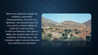 Μέσα στην ακρόπολη υπήρχαν και
αποθήκες, εργαστήρια,
θησαυροφυλάκια, σπίτια για τους
φρουρούς, τους αξιωματούχους και
τους τεχνίτες, υπόγειες δεξαμενές
νερού και το ιερό των θεών.
Η πόλη των Μυκηνών, όπου ζούσε ο
λαός, ήταν χτισμένη γύρω από την
ακρόπολη. Οι κάτοικοι όμως, όταν
πλησίαζαν εχθροί, έμπαιναν όλοι μέσα
στην ακρόπολη για προστασία.
 