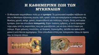 Η ΚΑΘΗΜΕΡΙΝΗ ΖΩΗ ΤΩΝ
ΜΥΚΗΝΑΙΩΝ
• Οι Μυκηναίοι ασχολήθηκαν πολύ µε το εμπόριο. Τα µμυκηναϊκά καράβια ταξίδευαν σε
όλη τη Μεσόγειο εξάγοντας αγγεία, λάδι, κρασί, όπλα και κοσμήματα κι εισάγοντας στις
Μυκήνες χρυσό, ασήμι, χαλκό, ελεφαντόδοντο και πολύτιμες πέτρες. Εκτός από καλοί
έμποροι, ήταν και σπουδαίοι πολεμιστές. Είχαν πολλούς εχθρούς, γι’ αυτό έφτιαχναν
τείχη γύρω από τις ακροπόλεις τους και γυμνάζονταν, για να είναι πάντα έτοιμοι για
πόλεμο. Είχαν χάλκινες πανοπλίες, µε θώρακα, περικνημίδες, ασπίδα και κράνη από
χαλκό ή από δόντια αγριόχοιρου. Ήταν σπουδαίοι ιππείς και πολεμούσαν πάνω σε άρατα
που τα έσερναν άλογα.
 