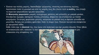 • Έκαναν και πολλές γιορτές. διασκέδαζαν τρώγοντας, πίνοντας και κάνοντας αγώνες.
Αγαπούσαν πολύ τη μουσική και από τις γιορτές τους δεν έλειπε ποτέ ο αοιδός, που έπαιζε
τη λύρα και τραγουδούσε ηρωικά τραγούδια.
Οι Μυκηναίες φορούσαν μακριές πολύχρωμες φούστες και μπλούζες µε μακριά μανίκια.
Χτενίζονταν όμορφα, έφτιαχναν πολλές μπούκλες, βάφονταν και στολίζονταν µε πολλά
κοσμήματα. Οι άντρες φορούσαν χιτώνες, κούρευαν τα μαλλιά τους κι άφηναν γενειάδα και
μουστάκι. Άντρες και γυναίκες φρόντιζαν πολύ το σώμα τους. Έκαναν λουτρά και αλείφονταν
µε αρωματικά λάδια.
Κάθε πόλη είχε το βασιλιά της, που έμενε στο ανάκτορο και είχε μεγάλη εξουσία. Όταν ήθελε
να ανακοινώσει κάτι, καλούσε το λαό στην αγορά. Κανείς όμως, δεν τολμούσε να µην
υπακούσει στις αποφάσεις του.
 