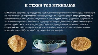 Η ΤΈΧΝΗ ΤΩΝ ΜΥΚΗΝΑΙΩΝ
• Οι Μυκηναίοι θαύμασαν τις τοιχογραφίες της Κνωσού και άρχισαν κι αυτοί να στολίζουν τα ανάκτορα
και τα σπίτια τους µε τοιχογραφίες ζωγραφίζοντας µε πολύ µμεγάλη τέχνη σκηνές πολεμικές. Οι
Μυκηναίοι αγγειοπλάστες κατασκεύαζαν πολλών ειδών αγγεία, που τα ζωγράφιζαν όμορφα και τα
πουλούσαν στο μεσόγειο. Με ιδιαίτερη τέχνη οι μεταλλοτεχνίες δούλευαν τα μέταλλα κι έφτιαχναν
χάλκινα αγγεία, σκεύη, πανοπλίες και ξίφη. Οι γλύπτες έφτιαχναν αγαλματάκια από πηλό και
ελεφαντόδοντο αλλά και μεγαλύτερα γλυπτά από πέτρα, όπως το πέτρινο ανάγλυφο των δύο
λιονταριών που στολίζει την είσοδο της ακρόπολης των Μυκηνών.
 