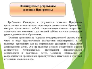 Требования Стандарта к результатам освоения Программы
представлены в виде целевых ориентиров дошкольного образования,
которые представляют собой социально-нормативные возрастные
характеристики возможных достижений ребёнка на этапе завершения
уровня дошкольного образования.
Целевые ориентиры не подлежат непосредственной оценке, в том
числе в виде педагогической диагностики (мониторинга), и не
являются основанием для их формального сравнения с реальными
достижениями детей. Они не являются основой объективной оценки
соответствия установленным требованиям образовательной
деятельности и подготовки детей. Освоение Программы не
сопровождается проведением промежуточных аттестаций и итоговой
аттестации воспитанников.
 