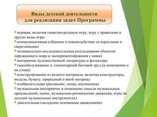 Виды детской деятельности
для реализации задач Программы
игровая, включая сюжетно-ролевую игру, игру с правилами и
другие виды игры
коммуникативная (общение и взаимодействие со взрослыми и
сверстниками)
познавательно-исследовательская (исследования объектов
окружающего мира и экспериментирования с ними)
восприятие художественной литературы и фольклора
самообслуживание и элементарный бытовой труд (в помещении и
на улице)
конструирование из разного материала, включая конструкторы,
модули, бумагу, природный и иной материал
изобразительная (рисование, лепка, аппликация)
музыкальная (восприятие и понимание смысла музыкальных
произведений, пение, музыкально-ритмические движения, игры на
детских музыкальных инструментах)
двигательная (овладение основными движениями)
 