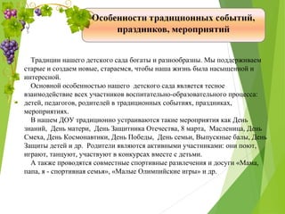 Традиции нашего детского сада богаты и разнообразны. Мы поддерживаем
старые и создаем новые, стараемся, чтобы наша жизнь была насыщенной и
интересной.
Основной особенностью нашего детского сада является тесное
взаимодействие всех участников воспитательно-образовательного процесса:
детей, педагогов, родителей в традиционных событиях, праздниках,
мероприятиях.
В нашем ДОУ традиционно устраиваются такие мероприятия как День
знаний, День матери, День Защитника Отечества, 8 марта, Масленица, День
Смеха, День Космонавтики, День Победы, День семьи, Выпускные балы, День
Защиты детей и др. Родители являются активными участниками: они поют,
играют, танцуют, участвуют в конкурсах вместе с детьми.
А также проводятся совместные спортивные развлечения и досуги «Мама,
папа, я - спортивная семья», «Малые Олимпийские игры» и др.
 