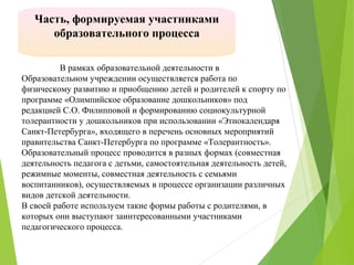 В рамках образовательной деятельности в
Образовательном учреждении осуществляется работа по
физическому развитию и приобщению детей и родителей к спорту по
программе «Олимпийское образование дошкольников» под
редакцией С.О. Филипповой и формированию социокультурной
толерантности у дошкольников при использовании «Этнокалендаря
Санкт-Петербурга», входящего в перечень основных мероприятий
правительства Санкт-Петербурга по программе «Толерантность».
Образовательный процесс проводится в разных формах (совместная
деятельность педагога с детьми, самостоятельная деятельность детей,
режимные моменты, совместная деятельность с семьями
воспитанников), осуществляемых в процессе организации различных
видов детской деятельности.
В своей работе используем такие формы работы с родителями, в
которых они выступают заинтересованными участниками
педагогического процесса.
Часть, формируемая участниками
образовательного процесса
 