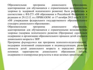 Образовательная программа дошкольного образования,
адаптированная для обучающихся с ограниченными возможностями
здоровья (с задержкой психического развития) была разработана в
соответствии с ФЗ-273 «Об образовании в Российской Федерации» в
редакции от 29.12.12. и с ПРИКАЗОМ от 17 октября 2013 года N 1155
«Об утверждении федерального государственного образовательного
стандарта дошкольного образования».
Образовательная программа дошкольного образования,
адаптированная для обучающихся с ограниченными возможностями
здоровья (задержка психического развития (Программа) определяет
содержание и организацию образовательного процесса детей старшего
дошкольного возраста с ЗПР.
Программа формируется как программа психолого-педагогической
поддержки позитивной социализации и индивидуализации, развития
личности детей дошкольного возраста и определяет комплекс
основных характеристик дошкольного образования (объем,
содержание и планируемые результаты в виде целевых ориентиров).
 
