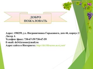 ДОБРО
ПОЖАЛОВАТЬ
Адрес: 198259, ул. Пограничника Гарькавого, дом 44, корпус 2
Литер А
Телефон /факс: 730-67-59/730-67-59
E-mail: ds34.krasno@mail.ru
Адрес сайта в Интернете: http://ds34krasno.ucoz.net/
 