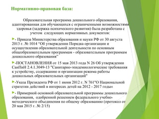 Нормативно-правовая база:
Образовательная программа дошкольного образования,
адаптированная для обучающихся с ограниченными возможностями
здоровья (задержка психического развития) была разработана с
учетом следующих нормативных документов:
- Приказа Министерства образования и науки РФ от 30 августа
2013 г. № 1014 “Об утверждении Порядка организации и
осуществления образовательной деятельности по основным
общеобразовательным программам - образовательным программам
дошкольного образования”
-ПОСТАНОВЛЕНИЯ от 15 мая 2013 года N 26 Об утверждении
СанПиН 2.4.1.3049-13 "Санитарно-эпидемиологические требования
к устройству, содержанию и организации режима работы
дошкольных образовательных организаций"
-Указа Президента РФ от 1 июня 2012 г. N 761"О Национальной
стратегии действий в интересах детей на 2012 - 2017 годы«
- Примерной основной образовательной программы дошкольного
образования, одобренной решением федерального учебно-
методического объединения по общему образованию (протокол от
20 мая 2015 г. № 2/15)
 