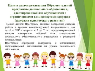 Цели и задачи реализации Образовательной
программы дошкольного образования,
адаптированной для обучающихся с
ограниченными возможностями здоровья
(задержка психического развития)
Целью данной Программы является построение системы
работы в группах компенсирующей направленности для
детей с ЗПР в возрасте с 5 до 7 лет, предусматривающей
полную интеграцию действий всех специалистов
дошкольного образовательного учреждения и родителей
дошкольников.
Программа определяет содержание и организацию
образовательной деятельности на уровне дошкольного
образования.
 