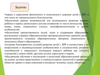 Задачи:
•охрана и укрепление физического и психического здоровья детей с ЗПР, в
том числе их эмоционального благополучия;
•обеспечение равных возможностей для полноценного развития каждого
ребёнка в период дошкольного детства независимо от места жительства, пола,
нации, языка, социального статуса, психофизиологических и других
особенностей;
•обеспечения преемственности целей, задач и содержания образования,
реализуемых в рамках образовательных программ различных уровней (далее -
преемственность основных образовательных программ дошкольного и
начального общего образования);
•создания благоприятных условий развития детей с ЗПР в соответствии с их
возрастными и индивидуальными особенностями и склонностями, развития
способностей и творческого потенциала каждого ребёнка как субъекта
отношений с самим собой, другими детьми, взрослыми и миром;
•объединения обучения и воспитания в целостный образовательный процесс
на основе духовно-нравственных и социокультурных ценностей и принятых в
обществе правил и норм поведения в интересах человека, семьи, общества;
 