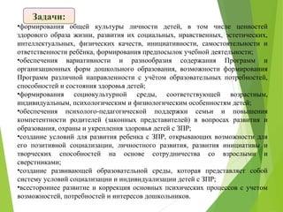 •формирования общей культуры личности детей, в том числе ценностей
здорового образа жизни, развития их социальных, нравственных, эстетических,
интеллектуальных, физических качеств, инициативности, самостоятельности и
ответственности ребёнка, формирования предпосылок учебной деятельности;
•обеспечения вариативности и разнообразия содержания Программ и
организационных форм дошкольного образования, возможности формирования
Программ различной направленности с учётом образовательных потребностей,
способностей и состояния здоровья детей;
•формирования социокультурной среды, соответствующей возрастным,
индивидуальным, психологическим и физиологическим особенностям детей;
•обеспечения психолого-педагогической поддержки семьи и повышения
компетентности родителей (законных представителей) в вопросах развития и
образования, охраны и укрепления здоровья детей с ЗПР;
•создание условий для развития ребенка с ЗПР, открывающих возможности для
его позитивной социализации, личностного развития, развития инициативы и
творческих способностей на основе сотрудничества со взрослыми и
сверстниками;
•создание развивающей образовательной среды, которая представляет собой
систему условий социализации и индивидуализации детей с ЗПР;
•всестороннее развитие и коррекция основных психических процессов с учетом
возможностей, потребностей и интересов дошкольников.
Задачи:
 