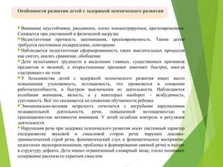 Особенности развития детей с задержкой психического развития
Внимание неустойчивое, рассеянное, плохо концентрируемое, кратковременное.
Снижается при умственной и физической нагрузке
Недостаточная прочность запоминания, кратковременность. Таким детям
требуется постоянное подкрепление, повторение
Наблюдается недостаточная сформированность таких мыслительных процессов
как синтез, анализ, сравнение, обобщение
Дети испытывают трудности в выделении главных, существенных признаков
предметов и явлений, а второстепенные признаки замечают быстрее, иногда
«застревают» на этом
У большинства детей с задержкой психического развития имеет место
повышенная утомляемость, истощаемость, что проявляется в снижении
работоспособности, в быстром выключении из деятельности. Наблюдаются
колебания внимания, вялость, а у некоторых наоборот – возбудимость,
суетливость. Всё это сказывается на снижении обучаемости ребенка
Эмоционально-волевая незрелость сочетается с негрубыми нарушениями
познавательной деятельности, речи, повышенной истощаемостью и
пресыщаемостью активности внимания. У детей ослаблен контроль и регуляция
деятельности
Нарушения речи при задержке психического развития носят системный характер
(недоразвитие звуковой и смысловой сторон речи: нарушен лексико-
грамматический строй речи, фонематический слух и фонематическое восприятие,
недостатки звукопроизношения, проблемы в формировании связной речи) и входят
в структуру дефекта. Дети имеют ограниченный словарный запас, плохо понимают
содержание рассказа со скрытым смыслом
 