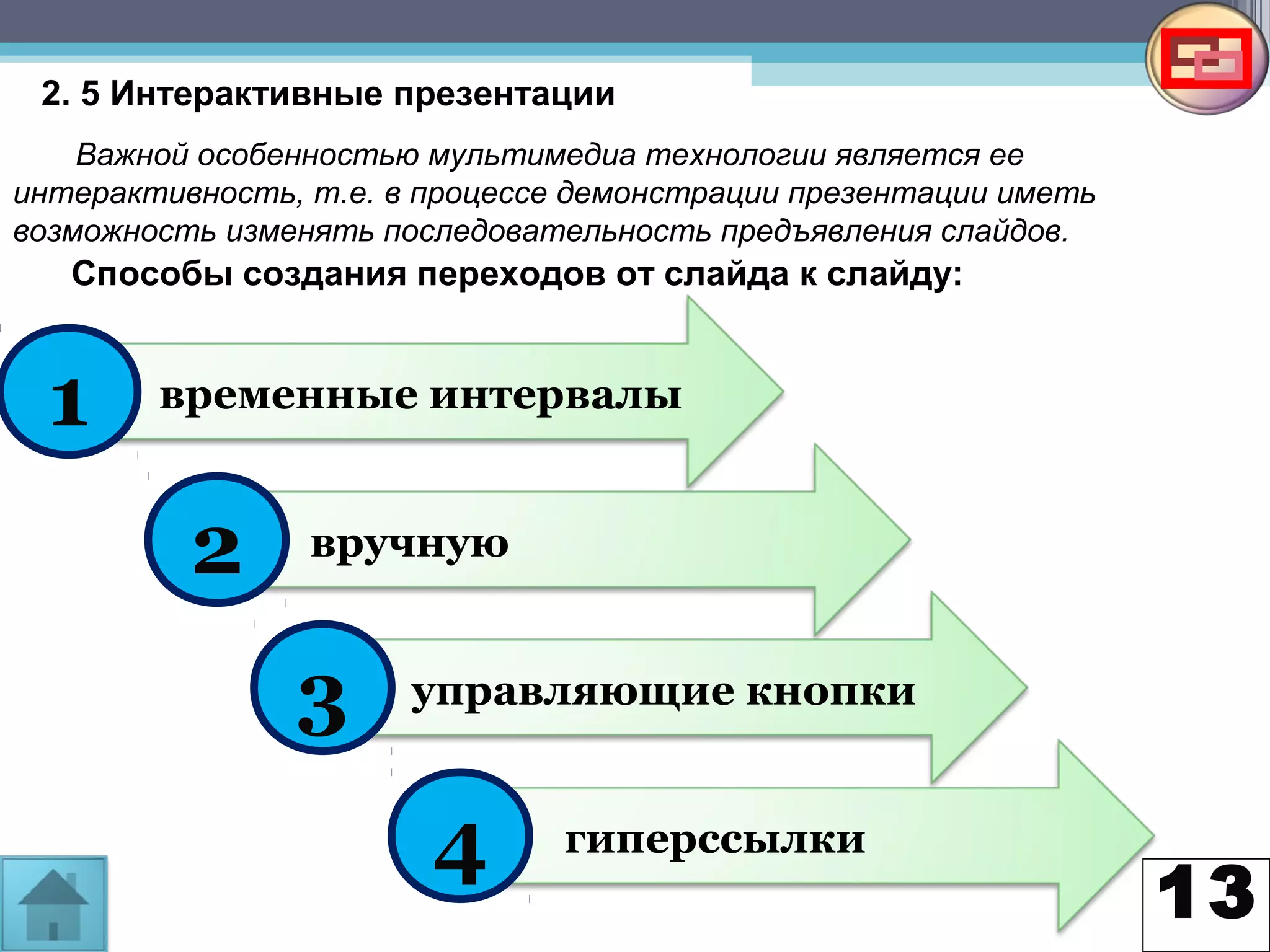 13
2. 5 Интерактивные презентации
Важной особенностью мультимедиа технологии является ее
интерактивность, т.е. в процессе демонстрации презентации иметь
возможность изменять последовательность предъявления слайдов.
Способы создания переходов от слайда к слайду:
временные интервалы1
вручную
управляющие кнопки
гиперссылки
2
3
4
 