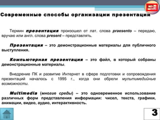3
Современные способы организации презентаций
Термин презентация произошел от лат. слова praesento – передаю,
вручаю или англ. слова present – представлять.
Презентация – это демонстрационные материалы для публичного
выступления.
Компьютерная презентация – это файл, в который собраны
демонстрационные материалы.
Внедрение ПК и развитие Интернет в сфере подготовки и сопровождения
презентаций началось с 1995 г., когда они обрели мультимедийные
возможности.
Multimedia (многие среды) – это одновременное использование
различных форм представления информации: чисел, текста, графики,
анимации, видео, аудио, интерактивность.
 