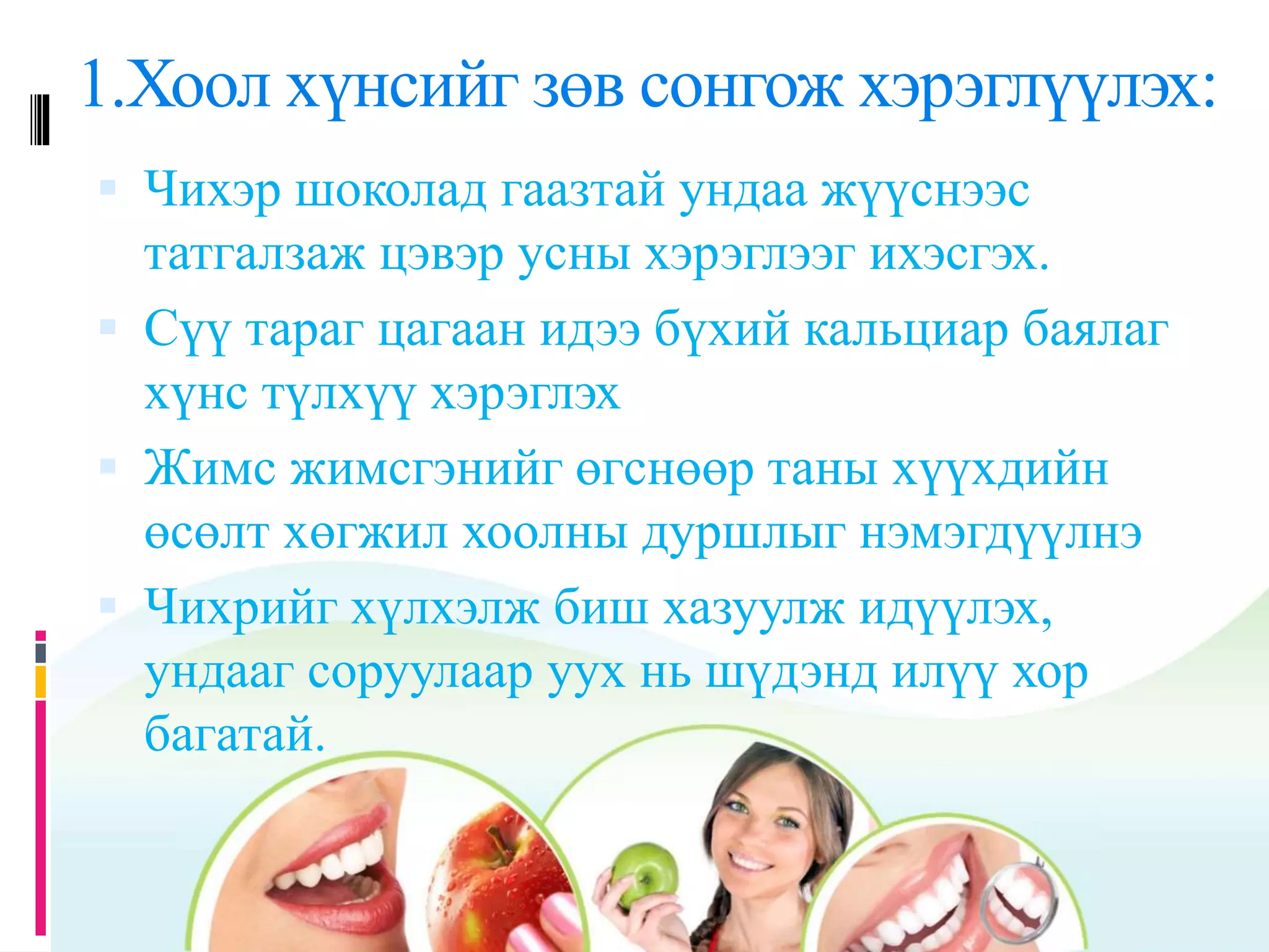 1.Хоол хүнсийг зөв сонгож хэрэглүүлэх:
 Чихэр шоколад гаазтай ундаа жүүснээс
татгалзаж цэвэр усны хэрэглээг ихэсгэх.
 Сүү тараг цагаан идээ бүхий кальциар баялаг
хүнс түлхүү хэрэглэх
 Жимс жимсгэнийг өгснөөр таны хүүхдийн
өсөлт хөгжил хоолны дуршлыг нэмэгдүүлнэ
 Чихрийг хүлхэлж биш хазуулж идүүлэх,
ундааг соруулаар уух нь шүдэнд илүү хор
багатай.
 