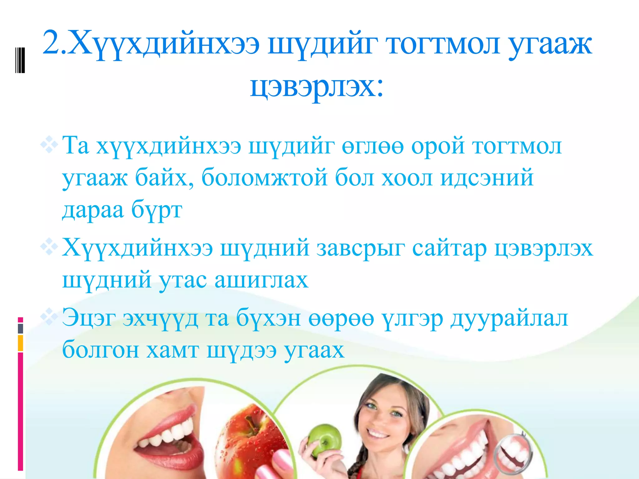2.Хүүхдийнхээ шүдийг тогтмол угааж
цэвэрлэх:
Та хүүхдийнхээ шүдийг өглөө орой тогтмол
угааж байх, боломжтой бол хоол идсэний
дараа бүрт
Хүүхдийнхээ шүдний завсрыг сайтар цэвэрлэх
шүдний утас ашиглах
Эцэг эхчүүд та бүхэн өөрөө үлгэр дуурайлал
болгон хамт шүдээ угаах
 