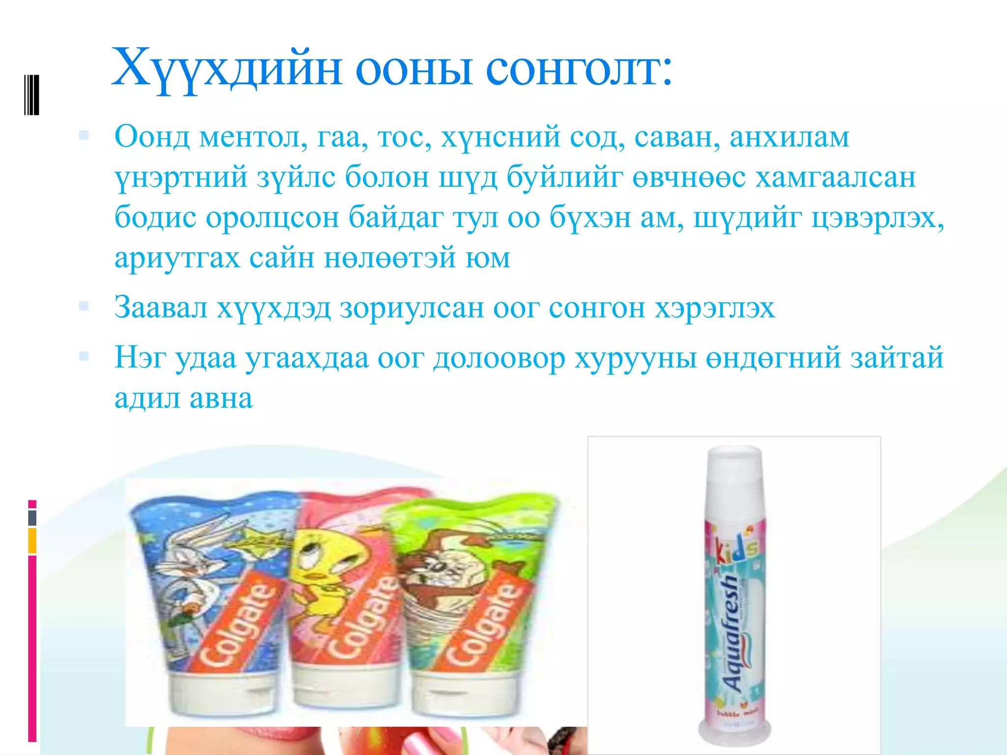 Хүүхдийн ооны сонголт:
 Оонд ментол, гаа, тос, хүнсний сод, саван, анхилам
үнэртний зүйлс болон шүд буйлийг өвчнөөс хамгаалсан
бодис оролцсон байдаг тул оо бүхэн ам, шүдийг цэвэрлэх,
ариутгах сайн нөлөөтэй юм
 Заавал хүүхдэд зориулсан оог сонгон хэрэглэх
 Нэг удаа угаахдаа оог долоовор хурууны өндөгний зайтай
адил авна
 