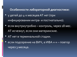 Особенности лабораторной диагностики:
 у детей до 4-х месяцев АТ нет (при
инфицировании интра- и постнатально).
 если внутриутробно – контроль, через 18 мес.
АТ исчезнут, если они материнские.
 АТ нет в терминальной стадии.
 если подозрение на ВИЧ, а ИФА «-» – повтор
через 3 месяца.
 