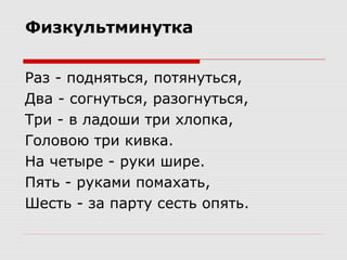Физкультминутка
Раз - подняться, потянуться,
Два - согнуться, разогнуться,
Три - в ладоши три хлопка,
Головою три кивка.
На четыре - руки шире.
Пять - руками помахать,
Шесть - за парту сесть опять.
 