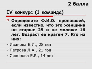IV конкурс (1 команда)
 Определите Ф.И.О. пропавшей,
если известно, что это женщина
не старше 25 и не моложе 16
лет. Возраст ее кратен 7. Кто из
них:
- Иванова Е.И., 28 лет
- Петрова Л.А., 21 год
- Сидорова Е.Р., 14 лет
2 балла
 