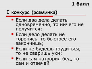 I конкурс (разминка)
 Если два дела делать
одновременно, то ничего не
получится;
 Если дело делать не
торопясь, то быстрее его
закончишь;
 Если не будешь трудиться,
то не сваришь ухи;
 Если сам натворил бед, то
сам и отвечай
1 балл
 