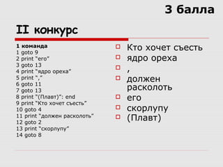 II конкурс
1 команда
1 goto 9
2 print “его”
3 goto 13
4 print “ядро ореха”
5 print “,”
6 goto 11
7 goto 13
8 print “(Плавт)”: end
9 print “Кто хочет съесть”
10 goto 4
11 print “должен расколоть”
12 goto 2
13 print “скорлупу”
14 goto 8
 Кто хочет съесть
 ядро ореха
 ,
 должен
расколоть
 его
 скорлупу
 (Плавт)
3 балла
 
