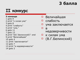 II конкурс
3 команда
1 goto 9
2 print “к силам ума”
3 goto 8
4 print “слабость”
5 print “ума,”
6 goto 11
7 goto 13
8 print “(В.Г.Белинский)”: end
9 print “Величайшая”
10 goto 4
11 print “заключается”
12 goto 7
13 print “в недоверчивости”
14 goto 2
 Величайшая
 слабость
 ума заключается
 в
недоверчивости
 к силам ума
 (В.Г.Белинский)
3 балла
 