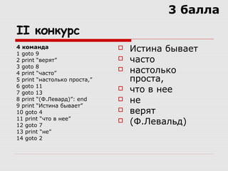 II конкурс
4 команда
1 goto 9
2 print “верят”
3 goto 8
4 print “часто”
5 print “настолько проста,”
6 goto 11
7 goto 13
8 print “(Ф.Левард)”: end
9 print “Истина бывает”
10 goto 4
11 print “что в нее”
12 goto 7
13 print “не”
14 goto 2
 Истина бывает
 часто
 настолько
проста,
 что в нее
 не
 верят
 (Ф.Левальд)
3 балла
 