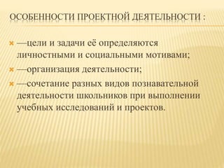 ОСОБЕННОСТИ ПРОЕКТНОЙ ДЕЯТЕЛЬНОСТИ :
 —цели и задачи её определяются
личностными и социальными мотивами;
 —организация деятельности;
 —сочетание разных видов познавательной
деятельности школьников при выполнении
учебных исследований и проектов.
 