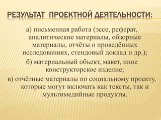 РЕЗУЛЬТАТ ПРОЕКТНОЙ ДЕЯТЕЛЬНОСТИ:
а) письменная работа (эссе, реферат,
аналитические материалы, обзорные
материалы, отчёты о проведённых
исследованиях, стендовый доклад и др.);
б) материальный объект, макет, иное
конструкторское изделие;
в) отчётные материалы по социальному проекту,
которые могут включать как тексты, так и
мультимедийные продукты.
 