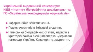 Український видавничий консорціум:
НДЦ «Інститут біографічних досліджень» та
ГО «Українська конфедерація журналістів»
 Інформаційне забезпечення.
 Пошук учасників в іміджеві видання.
 Написання біографічних статей, нарисів з
кріпторекламою в енциклопедію «Державні
нагороди України. Кавалери та лауреати».
 