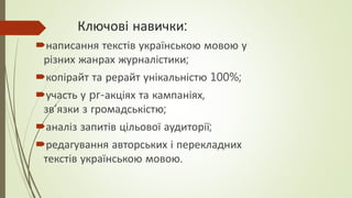 Ключові навички:
написання текстів українською мовою у
різних жанрах журналістики;
копірайт та рерайт унікальністю 100%;
участь у pr-акціях та кампаніях,
зв’язки з громадськістю;
аналіз запитів цільової аудиторії;
редагування авторських і перекладних
текстів українською мовою.
 