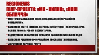 REGIONEWS
ПІАР-ПРОЕКТИ: «МИ - КИЯНИ», «НОВІ
ОБЛИЧЧЯ»
•МОНІТОРИНГ АКТУАЛЬНИХ НОВИН, ОПРАЦЮВАННЯ ІНФОРМАЦІЙНИХ
ПОВІДОМЛЕНЬ.
•НАПИСАННЯ СТАТЕЙ, ІНТЕРВ’Ю, ЗВЕРНЕНЬ (В ТОМУ ЧИСЛІ ІПОЛІТИЧНИХ, ПРЕС-
РЕЛІЗІВ, АНОНСІВ, РОБОТА З КОМЕНТАРЯМИ.
•ВІДВІДУВАННЯ КОНФЕРЕНЦІЙ, БРИФІНГІВ, ВАЖЛИВИХ СУСПІЛЬНИХ ПОДІЙ.
•НАПИСАННЯ РЕКЛАМНО-ІНФОРМАЦІЙНИХ ПРОСПЕКТІВ ТА ПУТІВНИКІВ.
•ФОРМУВАННЯ ПАРТІЙНОЇ ГАЗЕТИ.
 