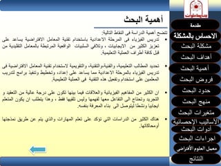 ‫البحث‬ ‫أهمية‬
‫البحث‬ ‫مشكلة‬
‫أهداف‬‫البحث‬
‫البحث‬ ‫فروض‬
‫حدود‬‫البحث‬
‫متغيرات‬‫البحث‬
‫النتائج‬
‫البحث‬ ‫اجراءات‬
‫اإلحصائية‬ ‫األساليب‬
‫منهج‬‫البحث‬
‫البحث‬ ‫أدوات‬
‫تتضح‬‫أهمية‬‫الدراسة‬‫فى‬‫النقاط‬‫التالية‬:
‫تدريس‬‫الفيزياء‬‫فى‬‫المرحلة‬‫االعدادية‬‫باستخدام‬‫تقنية‬‫المعامل‬‫االفتراضية‬‫يس‬‫اعد‬‫على‬
‫تعزيز‬‫الكثير‬‫من‬‫االيجابيات‬،‫وتالفي‬‫السلبيات‬‫الواقعية‬‫المرتبطة‬‫بالمعا‬‫مل‬‫التقليدية‬‫من‬
‫قبل‬‫كافة‬‫أطراف‬‫العملية‬‫التعليمية‬.
‫تحديد‬‫المطالب‬،‫التعليمية‬،‫والفنية،والتقنية‬‫والتقويمية‬‫الستخدام‬‫تقنية‬‫ال‬‫معامل‬‫االفتراضية‬‫فى‬
‫تدريس‬‫الفيزياء‬‫بالمرحلة‬‫االعدادية‬‫مما‬‫يساعد‬‫على‬،‫إعداد‬‫وتخطيط‬‫وتنفيذ‬‫برام‬‫ج‬‫لتدريب‬
‫المعلمين‬‫على‬‫استخدام‬‫وتفعيل‬‫هذه‬‫التقنية‬‫فى‬‫العملية‬‫التعليمية‬.
‫ان‬‫الكثير‬‫من‬‫المفاهيم‬‫الفيزيائية‬‫والعالقات‬‫فيما‬‫بينها‬‫تكون‬‫على‬‫درجة‬‫عالية‬‫من‬‫التعقيد‬‫و‬
‫التجريد‬‫وتحتاج‬‫الى‬‫التفاعل‬‫معها‬‫لفهمها‬‫وليس‬‫تلقيها‬‫فقط‬،‫وهذا‬‫يتطلب‬‫ان‬‫ي‬‫كون‬‫المتعلم‬
‫ايجابيا‬‫ونشطا‬‫ليتوصل‬‫الى‬‫بناء‬‫المعرفة‬‫بنفسه‬.
‫هناك‬‫الكثير‬‫من‬‫الدراسات‬‫التي‬‫تؤكد‬‫على‬‫تعلم‬‫المهارات‬‫والذي‬‫يتم‬‫عن‬‫طريق‬‫نمذج‬‫تها‬
‫أومحاكاتها‬.
 