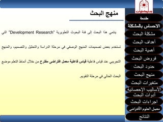 ‫البحث‬ ‫منهج‬
‫ينتمي‬‫هذا‬‫البحث‬‫إلى‬‫فئة‬‫البحوث‬‫التطويرية‬”Development Research”‫التي‬
‫تستخدم‬‫بعض‬‫تصميمات‬‫المنهج‬‫الوصفي‬‫في‬‫مرحلة‬‫الدراسة‬‫والتحليل‬‫والتصمي‬،‫م‬‫والمنهج‬
‫التجريبي‬‫عند‬‫قياس‬‫فاعلية‬‫قياس‬‫فاعلية‬‫معمل‬‫افتراضى‬‫مقترح‬‫من‬‫خالل‬‫أنماط‬‫ال‬‫تعلم‬‫موضع‬
‫البحث‬‫الحالي‬‫في‬‫مرحلة‬‫التقويم‬.
‫البحث‬ ‫مشكلة‬
‫أهداف‬‫البحث‬
‫أهمية‬‫البحث‬
‫البحث‬ ‫فروض‬
‫حدود‬‫البحث‬
‫متغيرات‬‫البحث‬
‫النتائج‬
‫البحث‬ ‫اجراءات‬
‫اإلحصائية‬ ‫األساليب‬
‫منهج‬‫البحث‬
‫البحث‬ ‫أدوات‬
 