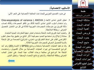 ‫االحصائي‬ ‫األساليب‬‫ة‬:
‫البحث‬ ‫مشكلة‬
‫أهداف‬‫البحث‬
‫أهمية‬‫البحث‬
‫البحث‬ ‫فروض‬
‫حدود‬‫البحث‬
‫متغيرات‬‫البحث‬
‫النتائج‬
‫البحث‬ ‫اجراءات‬
‫منهج‬‫البحث‬
‫فى‬‫ضوء‬‫التصميم‬‫التجريبي‬‫للبحث‬‫تمت‬‫المعالجة‬‫األحصائية‬‫على‬‫النحو‬‫ا‬‫آلتى‬:
.1‫تحليل‬‫التباين‬‫احادى‬‫اإلتجاه‬One-wayanalysis of variance ( ANOVA )
‫وتم‬‫استخدام‬‫أسلوب‬‫التباين‬‫احادى‬‫االتجاه‬‫للتأكد‬‫من‬‫تكافؤ‬‫المجموعات‬‫وكذلك‬‫ل‬‫حساب‬
‫داللة‬‫الفروك‬‫بين‬‫متوسطات‬‫المجموعات‬‫التجريبية‬‫الثالثة‬‫فى‬‫كل‬‫من‬‫االختب‬‫ار‬‫التحصيل‬
‫المعرفى‬،‫وبطاقة‬‫المالحظة‬.
.2‫ولتحديد‬‫اتجاه‬‫الفروك‬‫قامت‬‫الباحثة‬‫باستخدام‬‫اختبار‬‫شيفية‬‫للمقارنات‬‫الب‬‫عدية‬‫المتعددة‬.
.3‫معادلة‬(‫ايتا‬2)‫وتم‬‫استخدامها‬‫لتحديد‬‫حجم‬‫قيمة‬‫األثر‬‫الناتج‬‫من‬‫تطبيق‬‫بيئة‬‫معم‬‫ل‬‫العلوم‬
‫االفتراضي‬‫القائم‬‫على‬‫انماط‬‫التعلم‬(‫فردي‬-‫تعاونى‬-‫تشاركي‬)‫المصممة‬‫من‬‫قب‬‫ل‬‫الباحثة‬
‫بالنسبة‬‫للتحصيل‬‫المعرفى‬‫للمجموعات‬‫التجريبية‬‫الثالثة‬.
.4‫وقد‬‫تم‬‫تنفيذ‬‫العمليات‬‫اإلحصائية‬‫باستخدام‬‫برنامج‬( SPSS)‫اإلصدار‬(20)‫وهو‬‫أحد‬
‫البرامج‬‫المتخصصة‬‫فى‬‫إجراء‬‫العمليات‬‫اإلحصائية‬‫من‬‫خالل‬،‫الكمبيوتر‬‫وإست‬‫خدمت‬
‫الباحثة‬‫هذا‬‫البرنامج‬‫فى‬‫معالجة‬‫درجات‬‫الطالب‬‫عينة‬‫البحث‬‫على‬‫اختبار‬‫الجانب‬
‫المعرفى‬‫وبطاقة‬،‫المالحظة‬‫وإلستخراج‬‫نتائج‬‫اإلحصاء‬‫الوصفية‬،‫وتحليل‬‫الت‬‫باين‬.
 