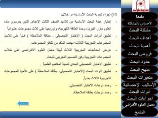 ‫البحث‬ ‫مشكلة‬
‫أهداف‬‫البحث‬
‫أهمية‬‫البحث‬
‫البحث‬ ‫فروض‬
‫حدود‬‫البحث‬
‫متغيرات‬‫البحث‬
‫النتائج‬
‫البحث‬ ‫اجراءات‬
‫اإلحصائية‬ ‫األساليب‬
‫منهج‬‫البحث‬
‫البحث‬ ‫أدوات‬
11)‫إجراء‬‫تجربة‬‫البحث‬‫األساسية‬‫من‬‫خالل‬:
-‫إختيار‬‫عينة‬‫البحث‬‫األساسية‬‫من‬‫تالميذ‬‫الصف‬‫الثالث‬‫اإلعداى‬‫الذين‬‫يدرسو‬‫ن‬‫ماده‬
‫العلوم‬‫مقرر‬‫الفيزياء‬‫وحدة‬‫الطاقة‬،‫الكهربية‬‫وتوزيعها‬‫على‬‫ثالث‬‫مجموعات‬‫عش‬‫وائيا‬
-‫تطبيق‬‫أدوات‬‫البحث‬(‫االختبار‬‫التحصيلى‬،‫بطاقة‬‫المالحظة‬)‫قبليا‬‫على‬‫تالميذ‬
‫المجموعات‬‫التجريبية‬‫الثالث؛‬‫بهدف‬‫التأكد‬‫من‬‫تكافؤ‬‫المجموعات‬.
-‫عرض‬‫المعالجات‬‫التجريبية‬‫الثالث‬‫لبيئة‬‫معمل‬‫العلوم‬‫االفتراضى‬‫على‬‫طال‬‫ب‬
‫المجموعات‬‫التجريبية‬‫وفق‬‫التصميم‬‫التجريبي‬‫للبحث‬.
-‫تطبيق‬‫االختبار‬‫التحصيلي‬‫البعدي‬‫لتنمية‬‫المفاهيم‬‫العلمية‬.
-‫تطبيق‬‫أدوات‬‫البحث‬(‫االختبار‬،‫التحصيلى‬‫بطاقة‬‫المالحظة‬)‫على‬‫تالميذ‬‫ال‬‫مجموعات‬
‫التجريبية‬‫الثالث‬‫بعديا‬.
-‫رصد‬‫درجات‬‫االختبار‬‫التحصيلى‬.
-‫رصد‬‫درجات‬‫بطاقة‬‫المالحظة‬.
 