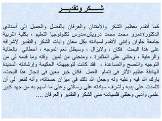 ‫وتقديــــر‬ ‫شـــــكر‬
‫كما‬‫أتقدم‬‫بعظيم‬‫الشكر‬‫واالمتنان‬‫والعرفان‬‫بالفضل‬‫والجميل‬‫إلى‬‫أس‬‫تاذي‬
‫الدكتور‬/‫عمرو‬‫محمد‬‫محمد‬‫درويش،مدرس‬‫تكنولوجيا‬‫التعليم‬،‫بكلية‬‫الت‬‫ربية‬
‫جامعة‬‫حلوان‬‫وإنني‬‫ألتقدم‬‫لسيادته‬‫بكل‬‫معان‬‫وآيات‬‫الشكر‬‫والتقدير‬‫إل‬‫شرافه‬
‫على‬‫هذا‬‫البحث‬‫فكان‬،‫واليزال‬،‫وسيظل‬‫نعم‬‫الموجه‬،‫أحطاني‬‫بالعناي‬‫ة‬
‫والرعاية‬،‫وحثني‬‫على‬‫المثابرة‬،‫ومنحني‬‫من‬‫ثمين‬‫وقته‬‫وما‬‫قدمه‬‫لي‬‫م‬‫ن‬
‫التوجيه‬‫والنصح‬‫والمساعدة‬،‫فقد‬‫كانت‬‫لتوجيهاته‬‫الحكيمة‬‫وإرشادته‬‫السديدة‬
‫الهادفة‬‫عظيم‬‫األثر‬‫فى‬‫إتمام‬‫العمل‬‫فكان‬‫خير‬‫معين‬‫فى‬‫إنجاز‬‫هذا‬‫البح‬،‫ث‬
‫بارك‬‫هللا‬‫فيه‬‫وعليه‬‫وله‬‫وجعل‬‫هللا‬‫ذلك‬‫في‬‫ميزان‬،‫حسناته‬‫وأنه‬‫لفخر‬‫لي‬‫أن‬
‫تتلمذت‬‫على‬‫يديه‬‫وأشرف‬‫سيادته‬‫على‬‫رسالتي‬‫وعلى‬‫ما‬‫أسهم‬‫به‬‫من‬‫جه‬‫د‬‫كبير‬
‫علمي‬‫وأدبي‬‫وخلقي‬‫فلسيادته‬‫مني‬‫الشكر‬‫والتقدير‬‫والعرفان‬....
 