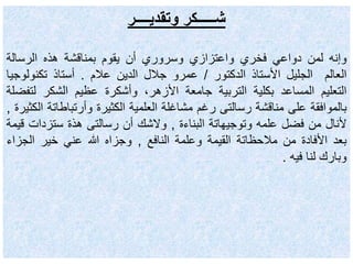 ‫وتقديــــر‬ ‫شـــــكر‬
‫وإنه‬‫لمن‬‫دواعي‬‫فخري‬‫واعتزازي‬‫وسروري‬‫أن‬‫يقوم‬‫بمناقشة‬‫هذه‬‫الرسالة‬
‫العالم‬‫الجليل‬‫األستاذ‬‫الدكتور‬/‫عمرو‬‫جالل‬‫الدين‬‫عالم‬.‫أستاذ‬‫تكنولو‬‫جيا‬
‫التعليم‬‫المساعد‬‫بكلية‬‫التربية‬‫جامعة‬،‫األزهر‬‫وأشكرة‬‫عظيم‬‫الشكر‬‫لت‬‫فضلة‬
‫بالموافقة‬‫على‬‫مناقشة‬‫رسالتى‬‫رغم‬‫مشاغلة‬‫العلمية‬‫الكثيرة‬‫وأرتباط‬‫اتة‬‫الكثيرة‬,
‫ألنال‬‫من‬‫فضل‬‫علمه‬‫وتوجيهاتة‬‫البناءة‬,‫والشك‬‫أن‬‫رسالتى‬‫هذة‬‫ستزدات‬‫قيمة‬
‫بعد‬‫األفادة‬‫من‬‫مالحظاتة‬‫القيمة‬‫وعلمة‬‫النافع‬,‫وجزاه‬‫هللا‬‫عني‬‫خير‬‫الجز‬‫اء‬
‫وبارك‬‫لنا‬‫فيه‬.
 