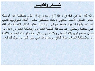 ‫وتقديــــر‬ ‫شـــــكر‬
‫وإنه‬‫لمن‬‫دواعي‬‫فخري‬‫واعتزازي‬‫وسروري‬‫أن‬‫يقوم‬‫بمناقشة‬‫هذه‬‫الرسالة‬
‫العالم‬‫الجليل‬‫األستاذ‬‫الدكتور‬/‫خالد‬‫مصطفى‬‫مالك‬.‫أستاذ‬‫تكنولوج‬‫يا‬‫التعليم‬
‫المساعد‬‫بكلية‬‫التربية‬‫جامعة‬‫حلوان‬،‫وأشكرة‬‫عظيم‬‫الشكر‬‫لتفضلة‬‫ب‬‫الموافقة‬
‫على‬‫مناقشة‬‫رسالتى‬‫رغم‬‫مشاغلة‬‫العلمية‬‫الكثيرة‬‫وأرتباطاتة‬‫الكثير‬‫ة‬,‫ألنال‬‫من‬
‫فضل‬‫علمه‬‫وتوجيهاتة‬‫البناءة‬,‫والشك‬‫أن‬‫رسالتى‬‫هذة‬‫ستزدات‬‫قيمة‬‫ب‬‫عد‬‫األفادة‬
‫من‬‫مالحظاتة‬‫القيمة‬‫وعلمة‬‫النافع‬,‫وجزاه‬‫هللا‬‫عني‬‫خير‬‫الجزاء‬‫وبارك‬‫لن‬‫ا‬‫فيه‬.
 