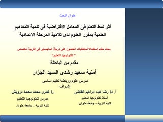 ‫المف‬ ‫تنمية‬ ‫فى‬ ‫االفتراضية‬ ‫المعامل‬ ‫فى‬ ‫التعلم‬ ‫نمط‬ ‫أثر‬‫اهيم‬
‫االعدادية‬ ‫المرحلة‬ ‫تالميذ‬ ‫لدى‬ ‫العلوم‬ ‫بمقرر‬ ‫العلمية‬
‫التربية‬ ‫في‬ ‫الماجستير‬ ‫درجة‬ ‫على‬ ‫الحصول‬ ‫لمتطلبات‬ ‫استكماال‬ ‫مقدم‬ ‫بحث‬‫تخصص‬
”‫التعليم‬ ‫تكنولوجيا‬“
‫الباحثة‬ ‫من‬ ‫مقدم‬
‫الجزار‬ ‫السيد‬ ‫رشدى‬ ‫سعيد‬ ‫أمنية‬
‫أساسى‬ ‫تعليم‬ ‫ورياضة‬ ‫علوم‬ ‫مدرس‬
‫إشـراف‬
‫د‬/‫درويش‬ ‫محمد‬ ‫محمد‬ ‫عمرو‬
‫التعليم‬ ‫تكنولوجيا‬ ‫مدرس‬
‫التربية‬ ‫كلية‬–‫جامعة‬‫حلوان‬
‫أ‬.‫د‬/‫عبده‬ ‫رضا‬‫ابراهيم‬‫القاضى‬
‫التعليم‬ ‫تكنولوجيا‬ ‫أستاذ‬
‫التربية‬ ‫كلية‬-‫جامعة‬‫حلوان‬
‫البحث‬ ‫عنوان‬
 