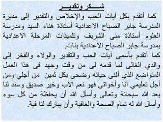‫وتقديــــر‬ ‫شـــــكر‬
‫كما‬‫أتقدم‬‫بكل‬‫آيات‬‫الحب‬‫واإلخالص‬‫والتقدير‬‫إلى‬‫مدي‬‫رة‬
‫الم‬‫د‬‫رسة‬‫جابر‬‫الصباح‬‫االعدادية‬‫أستاذة‬‫هناء‬‫السيد‬‫ومدرس‬‫ة‬
‫العلوم‬‫أستاذة‬‫منى‬‫الشريف‬‫وتلميذات‬‫المرحلة‬‫االعدادية‬
‫بمدرسة‬‫جابر‬‫الصباح‬‫االعدادية‬‫بنات‬.
‫كما‬‫أتقدم‬‫بأسمى‬‫آيات‬‫الحب‬‫والتقدير‬‫والوالء‬‫والفخر‬‫إ‬‫لى‬
‫والدي‬‫الغالى‬‫لما‬‫قدمه‬‫لى‬‫من‬‫وقت‬‫وجهد‬‫فى‬‫هذا‬‫العمل‬
‫المتواضع‬‫الذي‬‫أفنى‬‫حياته‬‫وضحى‬‫بكل‬‫ثمين‬‫من‬‫أجل‬‫ي‬‫ومن‬
‫أجل‬‫تعليمي‬‫أنا‬‫وأخواتى‬‫فهو‬‫نعم‬‫األب‬‫وخير‬‫صديق‬‫وس‬‫ند‬‫لنا‬
‫بعد‬‫هللا‬‫سبحانة‬‫وتعالى‬‫وأسأل‬‫هللا‬‫أن‬‫يحفظة‬‫من‬‫كل‬‫س‬‫وء‬
‫وأسال‬‫هللا‬‫له‬‫تمام‬‫الصحة‬‫والعافية‬‫وأن‬‫يبارك‬‫لنا‬‫فية‬.
 
