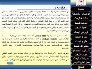 ‫مقدمة‬:
‫أن‬‫المعامل‬‫االفتراضية‬‫ذات‬‫عالقة‬‫بتطبيقات‬‫التعليم‬‫اإللكتروني‬‫باستخدام‬‫الح‬‫اسب‬‫اآللي‬
‫وبرمجياته‬‫في‬‫تدريس‬‫مواد‬‫العلوم‬‫الستخدامها‬‫في‬‫معالجة‬‫كم‬‫هائل‬‫من‬‫المشاكل‬‫التي‬‫تواجه‬
‫تدريس‬‫هذه‬‫المواد؛‬‫حيث‬‫يستطيع‬‫الطالب‬‫دراسة‬‫مواد‬‫العلوم‬‫وفقا‬‫لنمط‬‫التعلم‬‫الذي‬‫يناسبه‬‫مثل‬
‫نمط‬‫التعلم‬‫الفردي‬‫،ونمط‬‫التعلم‬‫التعاوني‬،‫ونمط‬‫التعلم‬‫التشاركي؛‬‫وذلك‬‫لتنمي‬‫ة‬‫المفاهيم‬
‫العلمية‬‫لديهم‬،‫ولقد‬‫دلت‬‫التجارب‬‫العالمية‬‫لعديد‬‫من‬‫الجامعات‬‫ومراكز‬‫البحوث‬‫العل‬‫مية‬‫أهمية‬
‫المعامل‬‫االفتراضية‬‫في‬‫التعليم‬،‫والبحوث‬‫و‬‫أثبتت‬‫تميزها‬‫من‬‫خالل‬‫نماذج‬‫وتجار‬‫ب‬‫عالمية‬
‫في‬‫مجال‬‫المعامل‬‫االفتراضية‬.
‫عــد‬ُ‫ت‬‫المعامل‬‫االفــتراضية‬Virtual labs‫أحــد‬‫تطــــبيقات‬‫ما‬‫يسمي‬‫بالواقـــــــــــــــع‬
‫االفـــتراضي‬Virtual Reality‫وهو‬‫أحـد‬‫مستحدثات‬‫تكنولوجيا‬،‫التعليم‬‫والذي‬‫عــد‬ُ‫ي‬‫ب‬‫يئة‬
‫تعليم‬‫مصطنعة‬‫أو‬‫خيالية‬‫بديله‬‫عن‬‫الواقع‬‫الحقيقي‬،‫وتحاكيه‬‫والمتعلم‬‫هنا‬‫يعيش‬‫في‬‫بيئة‬‫تخيلية‬
‫يتفاعل‬‫ويشارك‬‫ويتعامل‬‫معها‬‫من‬‫خالل‬‫حواسه‬‫وبمساعدة‬‫جهاز‬‫الكمبيوتر‬‫وبعض‬‫األ‬‫جهزة‬
‫المساعدة‬.
‫عرف‬ُ‫ت‬‫و‬‫المعامل‬‫االفتراضية‬‫بأنها‬‫بيئة‬‫منفتحة‬‫يتم‬‫من‬‫خاللها‬‫محاكاة‬‫مختبر‬‫الع‬‫لوم‬‫الحقيقي‬
‫والقيام‬‫بربط‬‫الجانب‬‫العملي‬‫بالجانب‬،‫النظري‬‫ويتم‬‫من‬‫خالله‬‫تدريس‬‫مهارات‬‫التف‬،‫كير‬‫ويكون‬
‫لدى‬‫الطالب‬‫مطلق‬‫الحرية‬‫في‬‫اتخاذ‬‫القرارات‬‫بأنفسهم‬‫دون‬‫أن‬‫يكون‬‫لذلك‬‫أي‬‫آثار‬‫س‬‫لبية‬.
‫البحث‬ ‫مشكلة‬
‫أهداف‬‫البحث‬
‫أهمية‬‫البحث‬
‫البحث‬ ‫فروض‬
‫حدود‬‫البحث‬
‫متغيرات‬‫البحث‬
‫النتائج‬
‫البحث‬ ‫اجراءات‬
‫اإلحصائية‬ ‫األساليب‬
‫منهج‬‫البحث‬
‫البحث‬ ‫أدوات‬
 