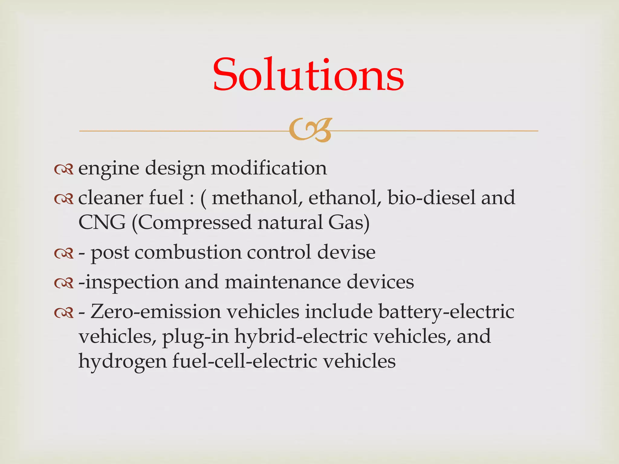 
 engine design modification
 cleaner fuel : ( methanol, ethanol, bio-diesel and
CNG (Compressed natural Gas)
 - post combustion control devise
 -inspection and maintenance devices
 - Zero-emission vehicles include battery-electric
vehicles, plug-in hybrid-electric vehicles, and
hydrogen fuel-cell-electric vehicles
Solutions
 