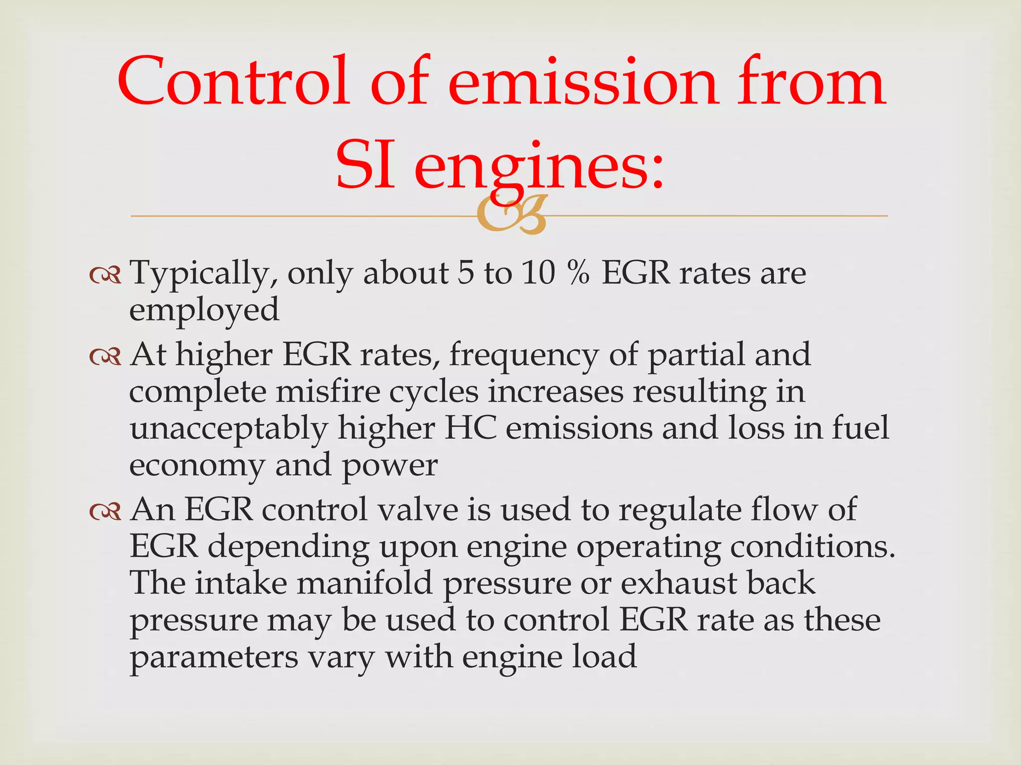 
 Typically, only about 5 to 10 % EGR rates are
employed
 At higher EGR rates, frequency of partial and
complete misfire cycles increases resulting in
unacceptably higher HC emissions and loss in fuel
economy and power
 An EGR control valve is used to regulate flow of
EGR depending upon engine operating conditions.
The intake manifold pressure or exhaust back
pressure may be used to control EGR rate as these
parameters vary with engine load
Control of emission from
SI engines:
 