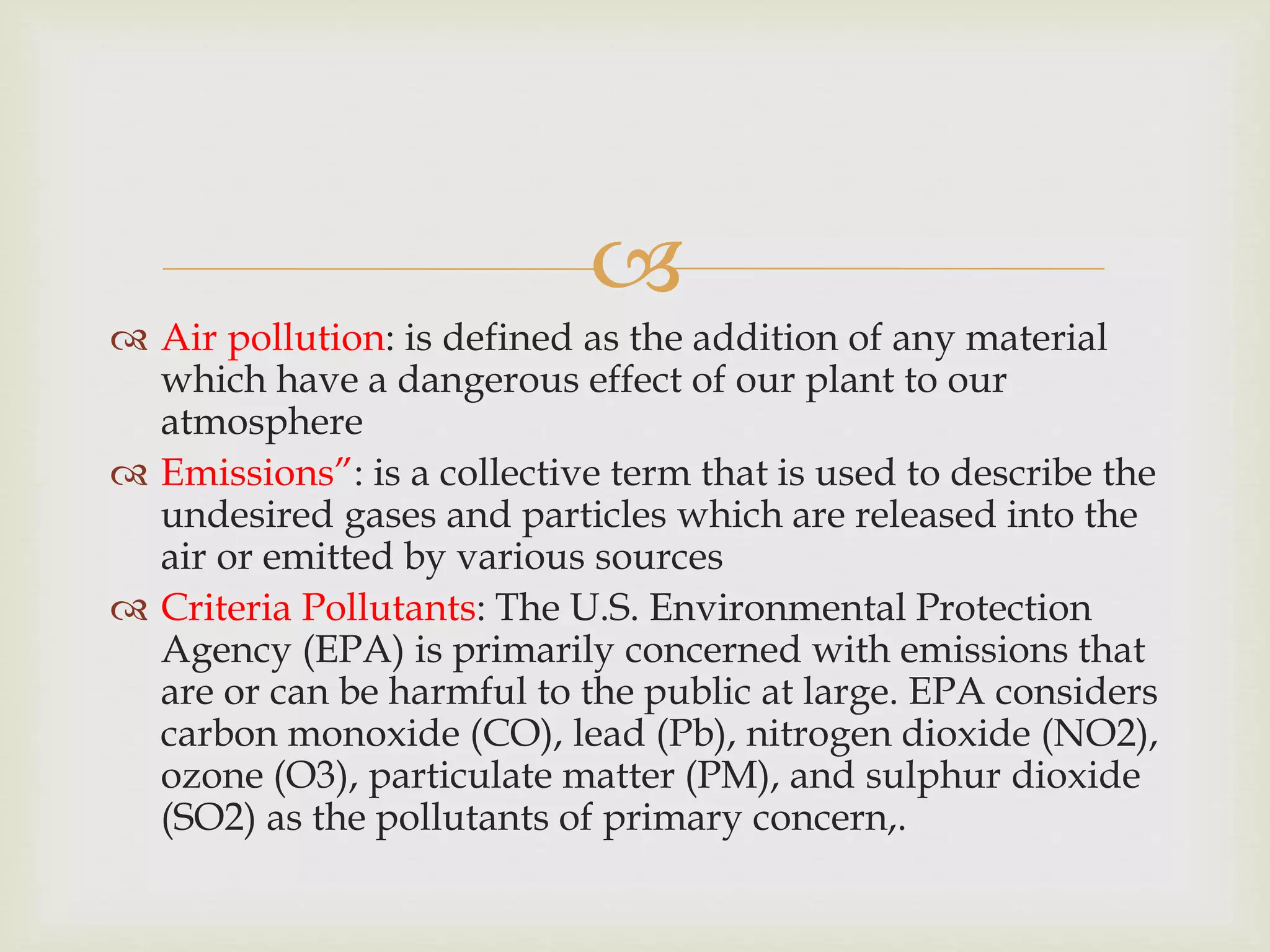 
 Air pollution: is defined as the addition of any material
which have a dangerous effect of our plant to our
atmosphere
 Emissions”: is a collective term that is used to describe the
undesired gases and particles which are released into the
air or emitted by various sources
 Criteria Pollutants: The U.S. Environmental Protection
Agency (EPA) is primarily concerned with emissions that
are or can be harmful to the public at large. EPA considers
carbon monoxide (CO), lead (Pb), nitrogen dioxide (NO2),
ozone (O3), particulate matter (PM), and sulphur dioxide
(SO2) as the pollutants of primary concern,.
 